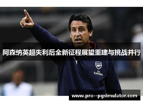 阿森纳英超失利后全新征程展望重建与挑战并行