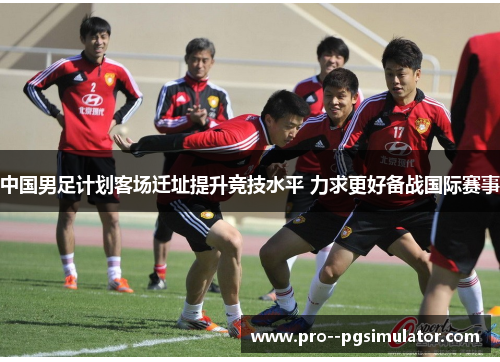 中国男足计划客场迁址提升竞技水平 力求更好备战国际赛事