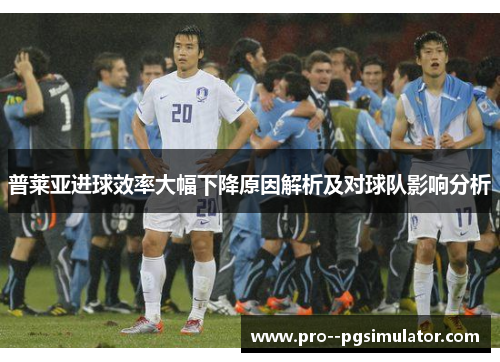 普莱亚进球效率大幅下降原因解析及对球队影响分析