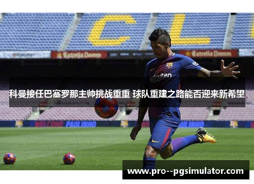科曼接任巴塞罗那主帅挑战重重 球队重建之路能否迎来新希望