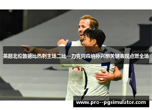 英超北伦敦德比热刺主场二比一力克阿森纳孙兴慜关键表现点燃全场