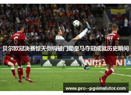 贝尔欧冠决赛惊天倒钩破门助皇马夺冠成就历史瞬间