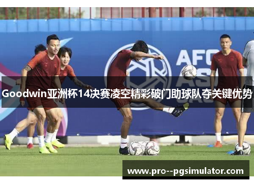 Goodwin亚洲杯14决赛凌空精彩破门助球队夺关键优势