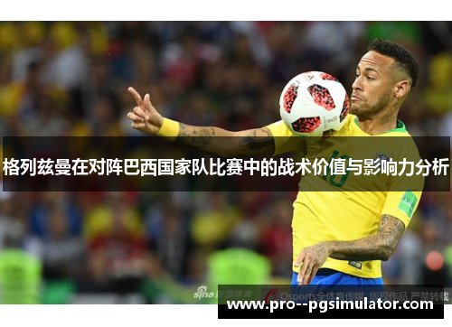 格列兹曼在对阵巴西国家队比赛中的战术价值与影响力分析