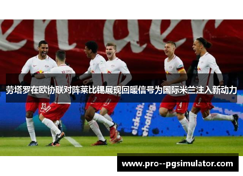 劳塔罗在欧协联对阵莱比锡展现回暖信号为国际米兰注入新动力 劳塔罗在欧协联对阵莱比锡展现回暖信号为国际米兰注入新动力